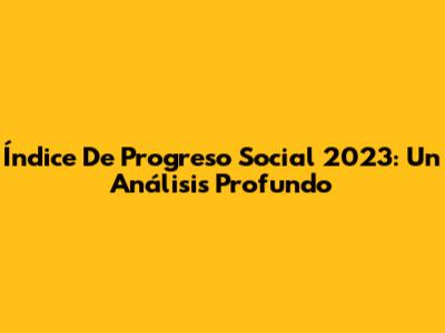 Índice De Progreso Social 2023: Un Análisis Profundo