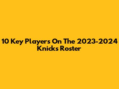 10 Key Players On The 2023-2024 Knicks Roster