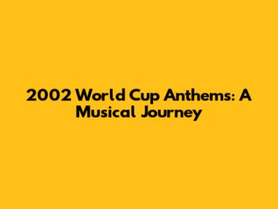 2002 World Cup Anthems: A Musical Journey