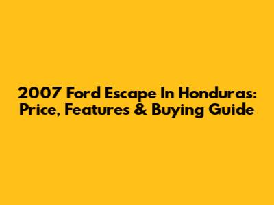 2007 Ford Escape In Honduras: Price, Features & Buying Guide