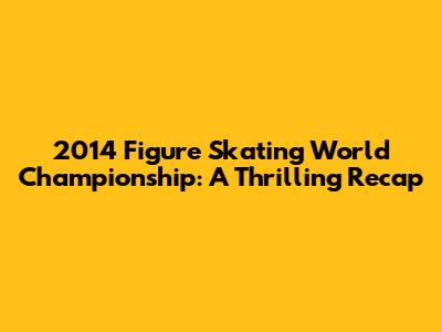 2014 Figure Skating World Championship: A Thrilling Recap