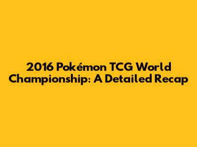 2016 Pokémon TCG World Championship: A Detailed Recap