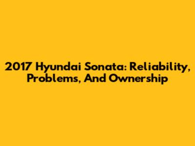 2017 Hyundai Sonata: Reliability, Problems, And Ownership