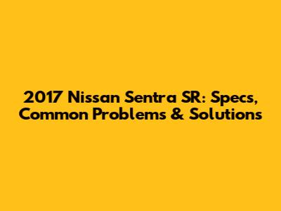 2017 Nissan Sentra SR: Specs, Common Problems & Solutions