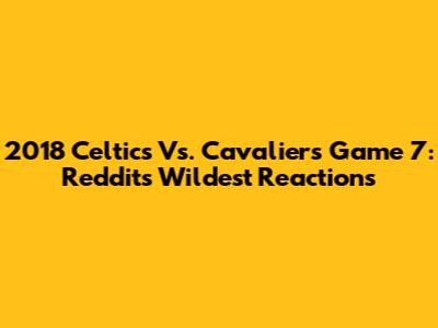 2018 Celtics Vs. Cavaliers Game 7: Reddit's Wildest Reactions