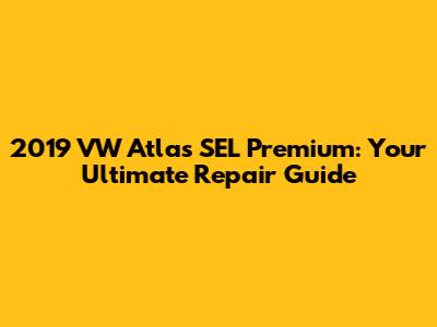 2019 VW Atlas SEL Premium: Your Ultimate Repair Guide
