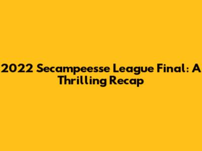 2022 Secampeesse League Final: A Thrilling Recap