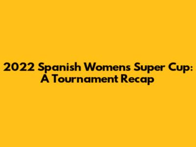 2022 Spanish Women's Super Cup: A Tournament Recap
