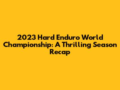 2023 Hard Enduro World Championship: A Thrilling Season Recap