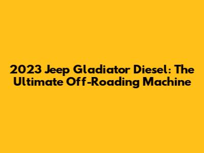 2023 Jeep Gladiator Diesel: The Ultimate Off-Roading Machine