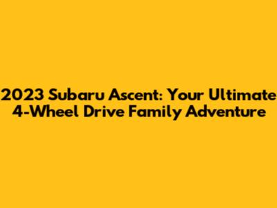 2023 Subaru Ascent: Your Ultimate 4-Wheel Drive Family Adventure