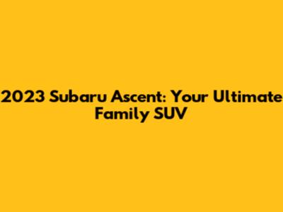 2023 Subaru Ascent: Your Ultimate Family SUV