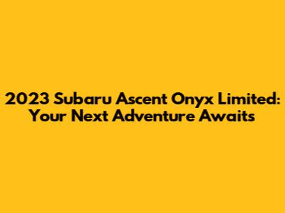 2023 Subaru Ascent Onyx Limited: Your Next Adventure Awaits