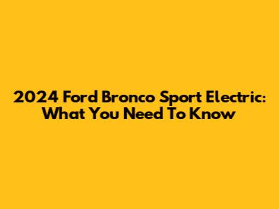 2024 Ford Bronco Sport Electric: What You Need To Know