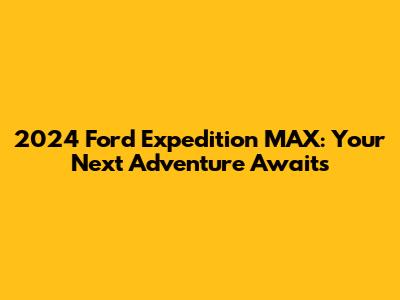 2024 Ford Expedition MAX: Your Next Adventure Awaits