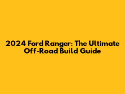 2024 Ford Ranger: The Ultimate Off-Road Build Guide
