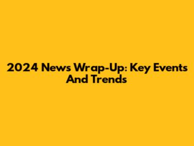 2024 News Wrap-Up: Key Events And Trends