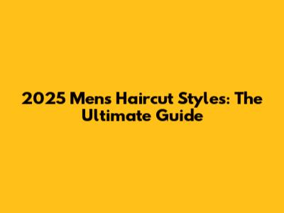 2025 Men's Haircut Styles: The Ultimate Guide