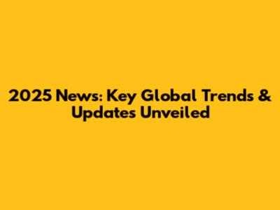 2025 News: Key Global Trends & Updates Unveiled
