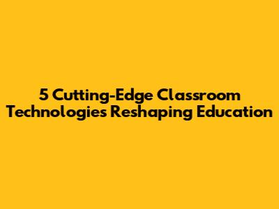 5 Cutting-Edge Classroom Technologies Reshaping Education