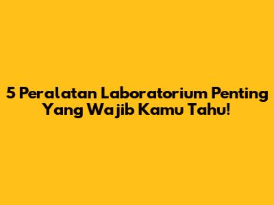5 Peralatan Laboratorium Penting Yang Wajib Kamu Tahu!