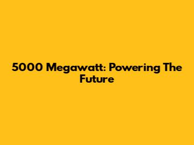 5000 Megawatt: Powering The Future