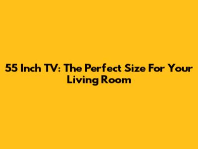 55 Inch TV: The Perfect Size For Your Living Room
