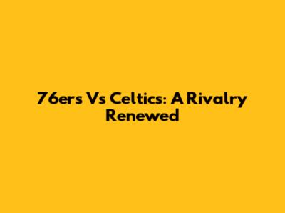 76ers Vs Celtics: A Rivalry Renewed