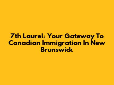 7th Laurel: Your Gateway To Canadian Immigration In New Brunswick