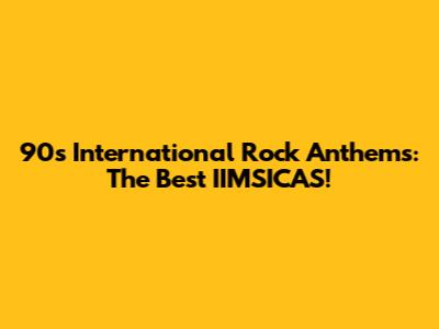 90s International Rock Anthems: The Best IIMSICAS!