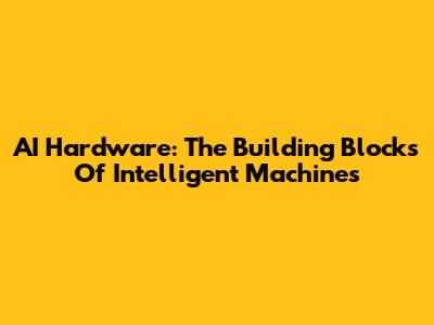 AI Hardware: The Building Blocks Of Intelligent Machines