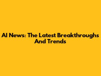 AI News: The Latest Breakthroughs And Trends