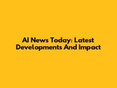AI News Today: Latest Developments And Impact