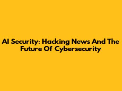 AI Security: Hacking News And The Future Of Cybersecurity