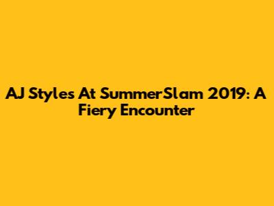 AJ Styles At SummerSlam 2019: A Fiery Encounter