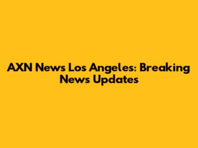 AXN News Los Angeles: Breaking News Updates