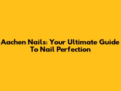 Aachen Nails: Your Ultimate Guide To Nail Perfection