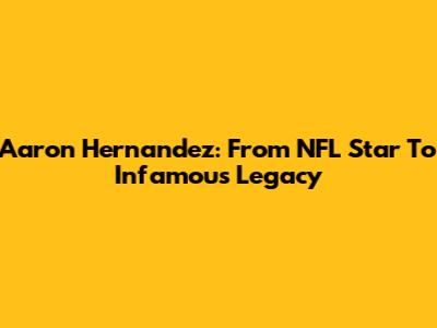 Aaron Hernandez: From NFL Star To Infamous Legacy