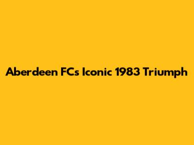 Aberdeen FC's Iconic 1983 Triumph