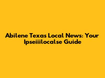 Abilene Texas Local News: Your Ipseiiilocalse Guide