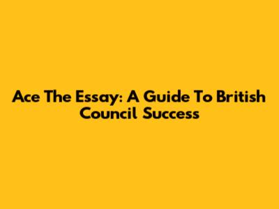 Ace The Essay: A Guide To British Council Success