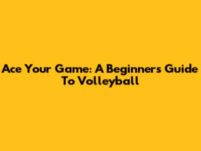 Ace Your Game: A Beginner's Guide To Volleyball