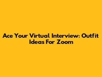 Ace Your Virtual Interview: Outfit Ideas For Zoom