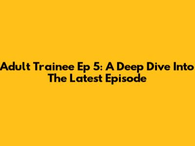 Adult Trainee Ep 5: A Deep Dive Into The Latest Episode