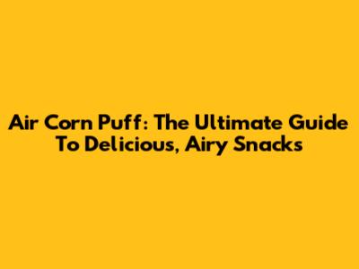 Air Corn Puff: The Ultimate Guide To Delicious, Airy Snacks