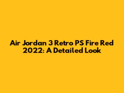 Air Jordan 3 Retro PS Fire Red 2022: A Detailed Look