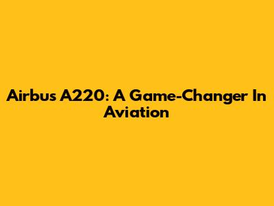 Airbus A220: A Game-Changer In Aviation