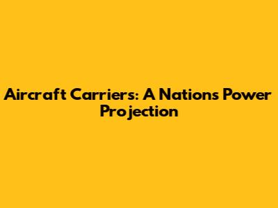 Aircraft Carriers: A Nation's Power Projection