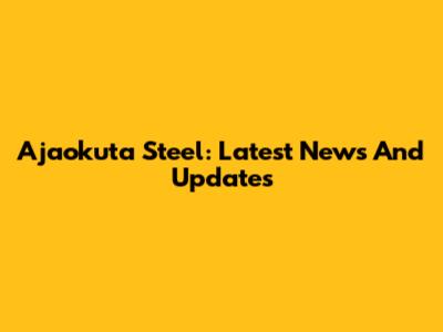 Ajaokuta Steel: Latest News And Updates