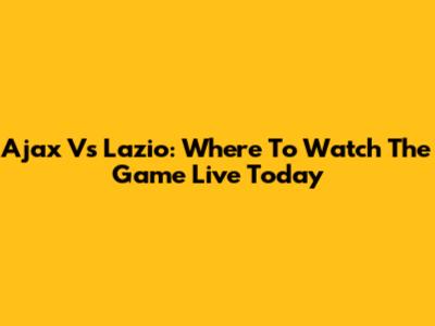 Ajax Vs Lazio: Where To Watch The Game Live Today